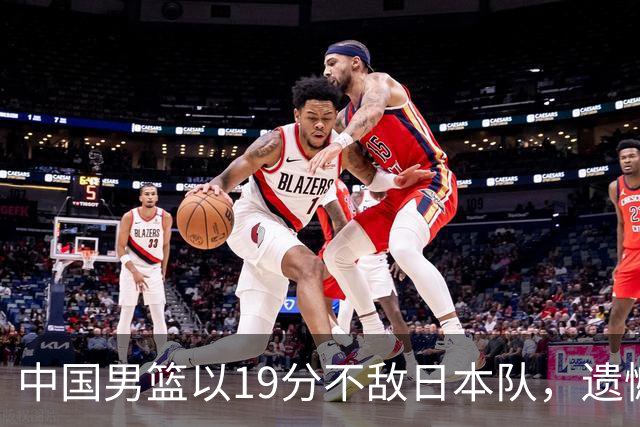 中国男篮以19分不敌日本队，遗憾告别决赛之路